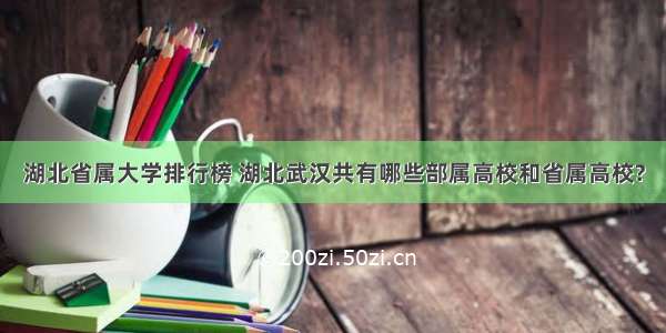 湖北省属大学排行榜 湖北武汉共有哪些部属高校和省属高校?