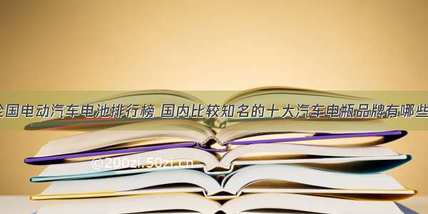 全国电动汽车电池排行榜 国内比较知名的十大汽车电瓶品牌有哪些？