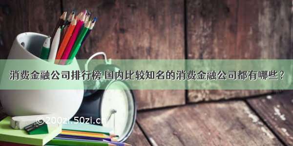 消费金融公司排行榜 国内比较知名的消费金融公司都有哪些？