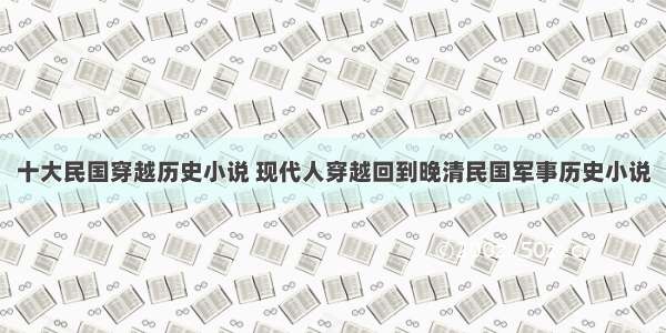 十大民国穿越历史小说 现代人穿越回到晚清民国军事历史小说