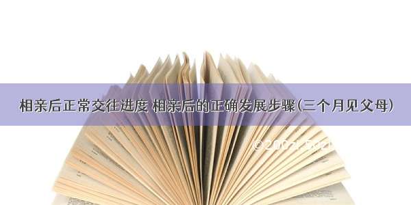 相亲后正常交往进度 相亲后的正确发展步骤(三个月见父母)