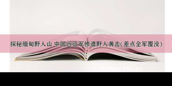 探秘缅甸野人山 中国远征军惨遭野人袭击(差点全军覆没)