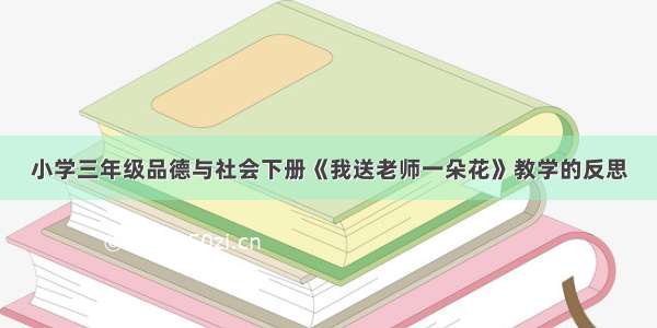 小学三年级品德与社会下册《我送老师一朵花》教学的反思