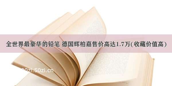 全世界最豪华的铅笔 德国辉柏嘉售价高达1.7万(收藏价值高)