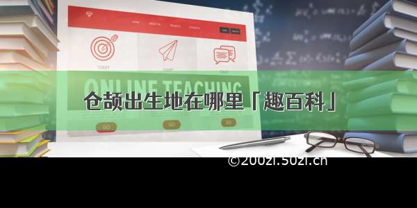 仓颉出生地在哪里「趣百科」