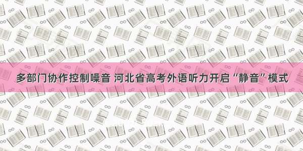 多部门协作控制噪音 河北省高考外语听力开启“静音”模式