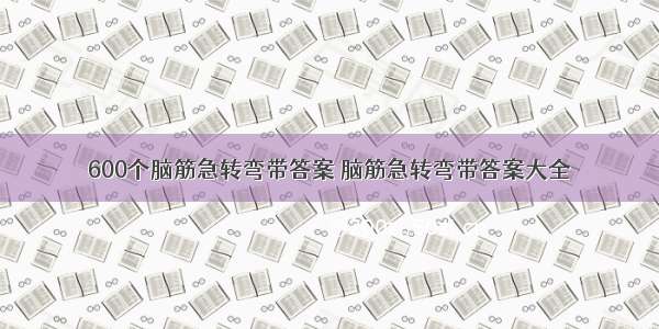 600个脑筋急转弯带答案 脑筋急转弯带答案大全