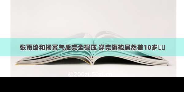 张雨绮和杨幂气质完全碾压 穿完旗袍居然差10岁❗️