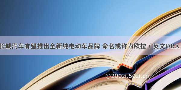 长城汽车有望推出全新纯电动车品牌 命名或许为欧拉（英文ORA）