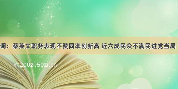 台湾最新民调：蔡英文职务表现不赞同率创新高 近六成民众不满民进党当局“执政”表现