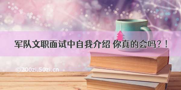 军队文职面试中自我介绍 你真的会吗？!