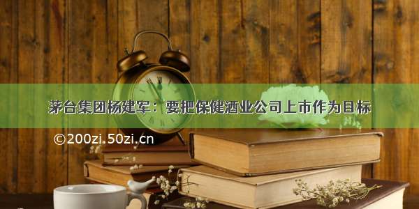 茅台集团杨建军：要把保健酒业公司上市作为目标