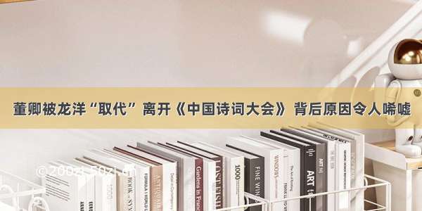 董卿被龙洋“取代” 离开《中国诗词大会》 背后原因令人唏嘘