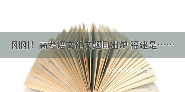 刚刚！高考语文作文题目出炉 福建是……