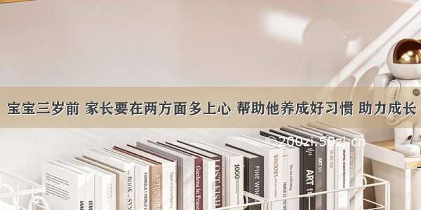 宝宝三岁前 家长要在两方面多上心 帮助他养成好习惯 助力成长