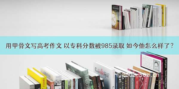 用甲骨文写高考作文 以专科分数被985录取 如今他怎么样了？