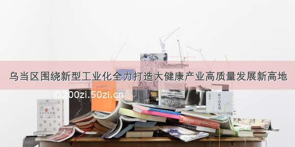 乌当区围绕新型工业化全力打造大健康产业高质量发展新高地