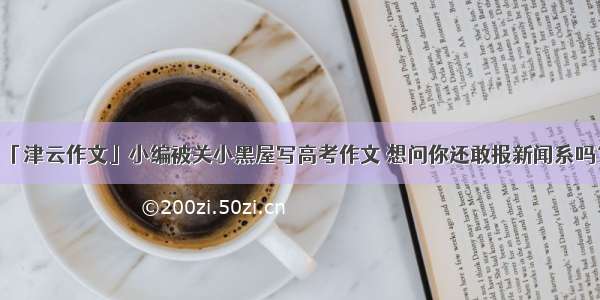 「津云作文」小编被关小黑屋写高考作文 想问你还敢报新闻系吗？