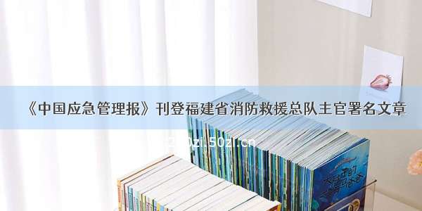 《中国应急管理报》刊登福建省消防救援总队主官署名文章