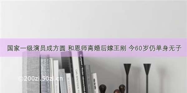 国家一级演员成方圆 和恩师离婚后嫁王刚 今60岁仍单身无子