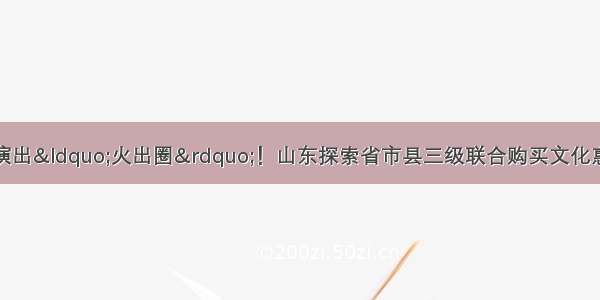 记者观察丨一场场演出&ldquo;火出圈&rdquo;！山东探索省市县三级联合购买文化惠民演出背后有何深