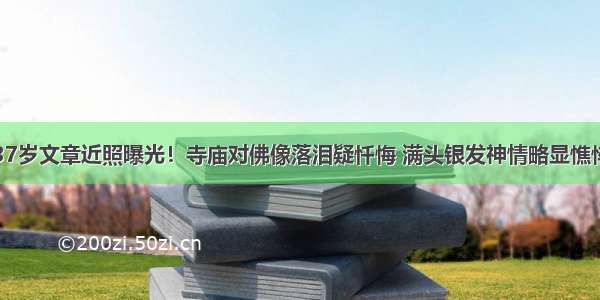 37岁文章近照曝光！寺庙对佛像落泪疑忏悔 满头银发神情略显憔悴