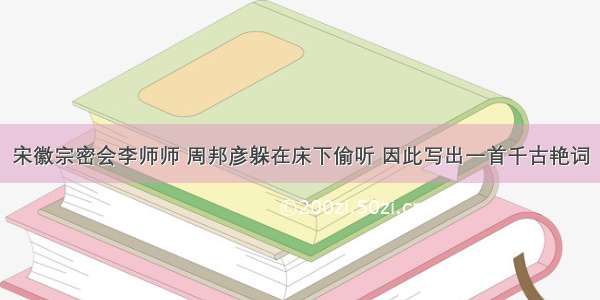 宋徽宗密会李师师 周邦彦躲在床下偷听 因此写出一首千古艳词