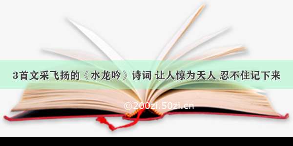 3首文采飞扬的《水龙吟》诗词 让人惊为天人 忍不住记下来