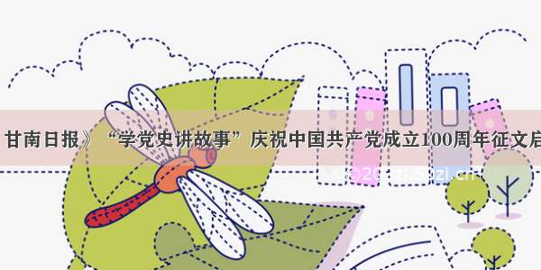 《甘南日报》“学党史讲故事”庆祝中国共产党成立100周年征文启事
