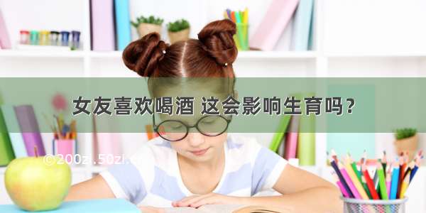 女友喜欢喝酒 这会影响生育吗？