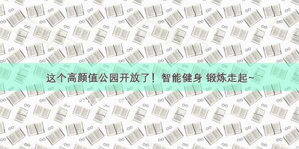 这个高颜值公园开放了！智能健身 锻炼走起~