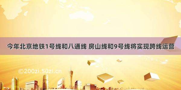 今年北京地铁1号线和八通线 房山线和9号线将实现跨线运营