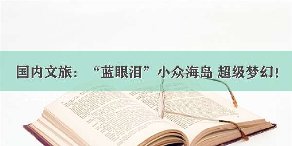 国内文旅：“蓝眼泪”小众海岛 超级梦幻！