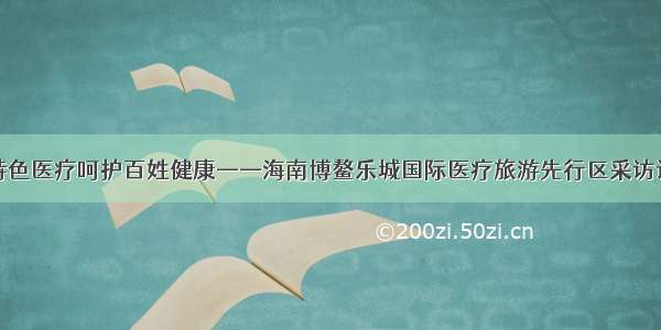 特色医疗呵护百姓健康——海南博鳌乐城国际医疗旅游先行区采访记