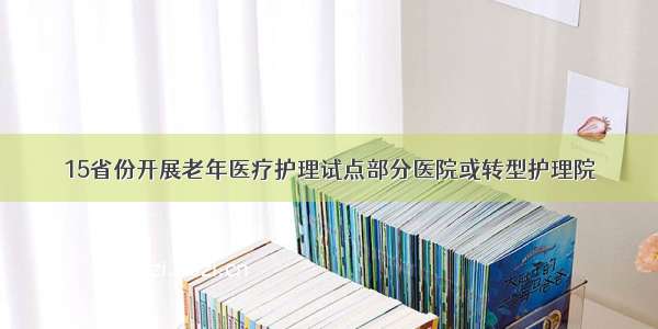 15省份开展老年医疗护理试点部分医院或转型护理院