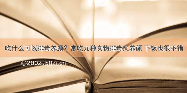 吃什么可以排毒养颜？常吃九种食物排毒又养颜 下饭也很不错