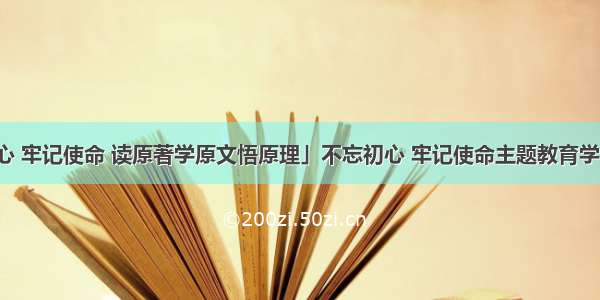 「不忘初心 牢记使命 读原著学原文悟原理」不忘初心 牢记使命主题教育学习体会文章