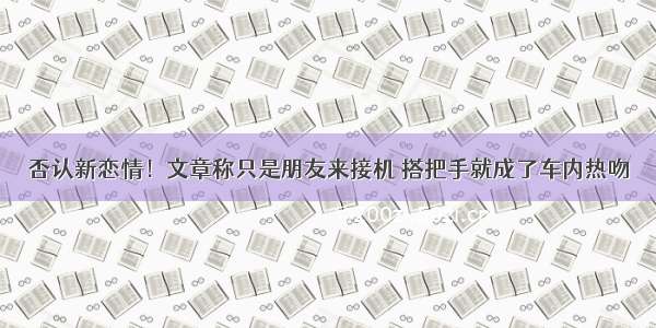 否认新恋情！文章称只是朋友来接机 搭把手就成了车内热吻