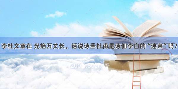 李杜文章在 光焰万丈长。话说诗圣杜甫是诗仙李白的“迷弟”吗？