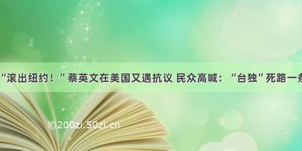 “滚出纽约！”蔡英文在美国又遇抗议 民众高喊：“台独”死路一条