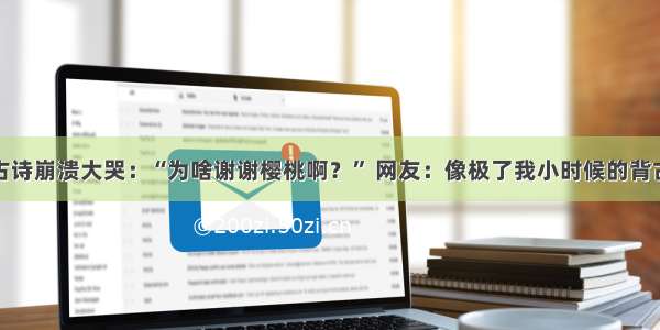 小学生背古诗崩溃大哭：“为啥谢谢樱桃啊？” 网友：像极了我小时候的背古诗的样子