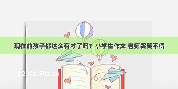 现在的孩子都这么有才了吗？小学生作文 老师哭笑不得