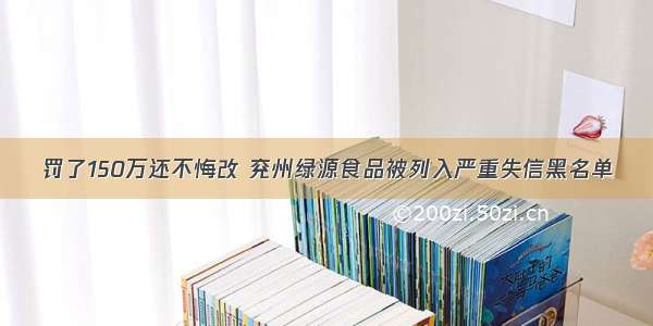 罚了150万还不悔改 兖州绿源食品被列入严重失信黑名单