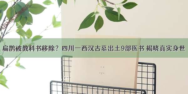 扁鹊被教科书移除？四川一西汉古墓出土9部医书 揭晓真实身世