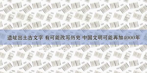 遗址出土古文字 有可能改写历史 中国文明可能再加4000年