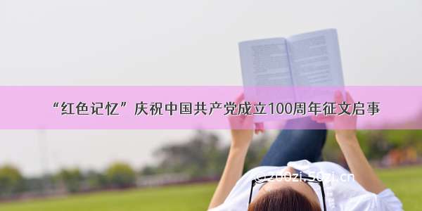 “红色记忆”庆祝中国共产党成立100周年征文启事