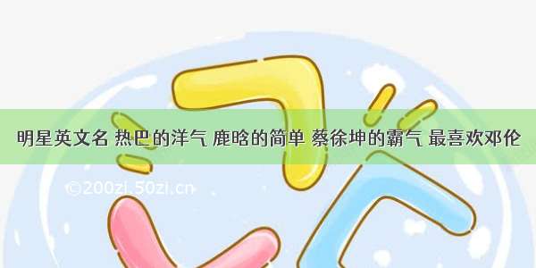 明星英文名 热巴的洋气 鹿晗的简单 蔡徐坤的霸气 最喜欢邓伦