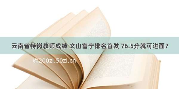 云南省特岗教师成绩 文山富宁排名首发 76.5分就可进面？