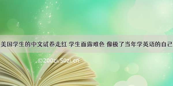 美国学生的中文试卷走红 学生面露难色 像极了当年学英语的自己