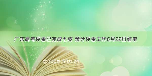 广东高考评卷已完成七成 预计评卷工作6月22日结束